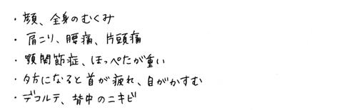 ・顔、全身のむくみ・肩こり、腰痛、片頭痛・顎関節症、ほっぺたが痛い・夕方になると首が疲れ、目がかすむ・デコルテ、背中のニキビ