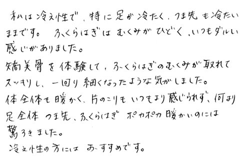 私は冷え性で、特に足が冷たく、つま先も冷たいままです。ふくらはぎはむくみがひどく、いつもダルい感じがありました。矯骨気を体験して、ふくらはぎのむくみが取れてスッキリし、一回り細くなったような気がしました。体全体も暖かく、肩のこりもいつもより感じられず、何より足全体、つま先、ふくらはぎ。ポカポカ暖かいのには驚きました。